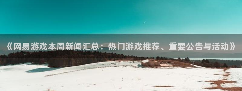 优贝娱乐注册网站：《网易游戏本周新闻汇总：热门游戏推荐、重要