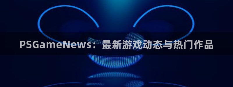 沐春优贝娱乐：PSGameNews：最新游戏动态与热门作品